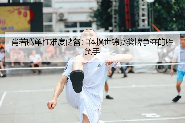 肖若腾单杠难度储备：体操世锦赛奖牌争夺的胜负手