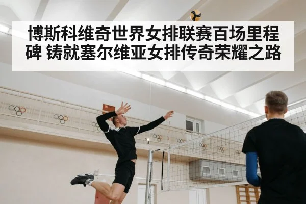 博斯科维奇世界女排联赛百场里程碑 铸就塞尔维亚女排传奇荣耀之路