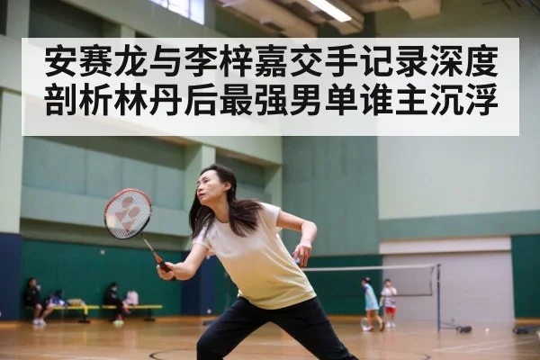 安赛龙与李梓嘉交手记录深度剖析林丹后最强男单谁主沉浮